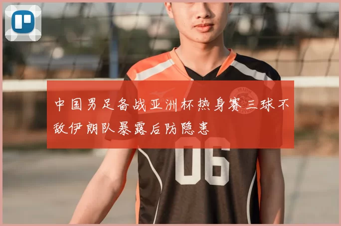 中国男足备战亚洲杯热身赛三球不敌伊朗队暴露后防隐患
