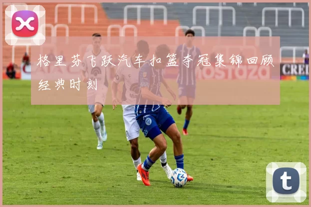 格里芬飞跃汽车扣篮夺冠集锦回顾经典时刻