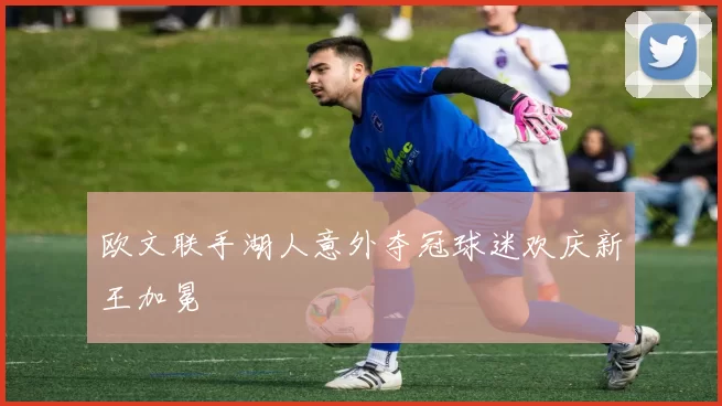 欧文联手湖人意外夺冠球迷欢庆新王加冕