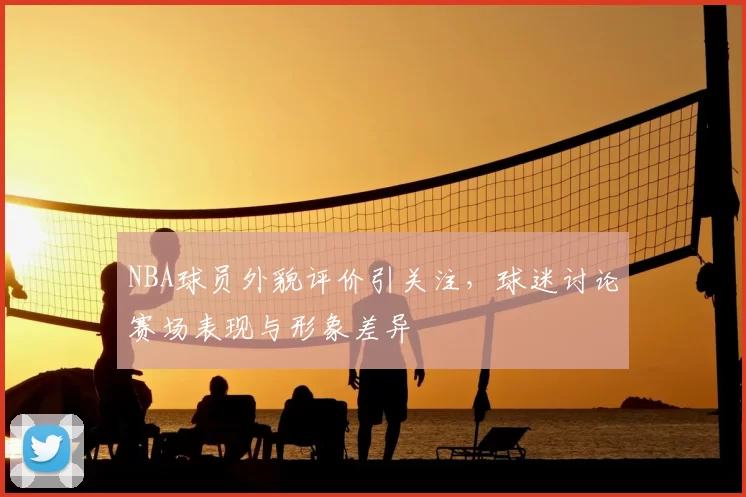 NBA球员外貌评价引关注，球迷讨论赛场表现与形象差异