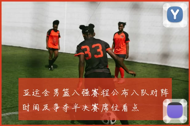 亚运会男篮八强赛程公布八队对阵时间及争夺半决赛席位看点