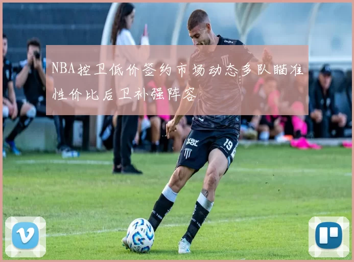 NBA控卫低价签约市场动态多队瞄准性价比后卫补强阵容