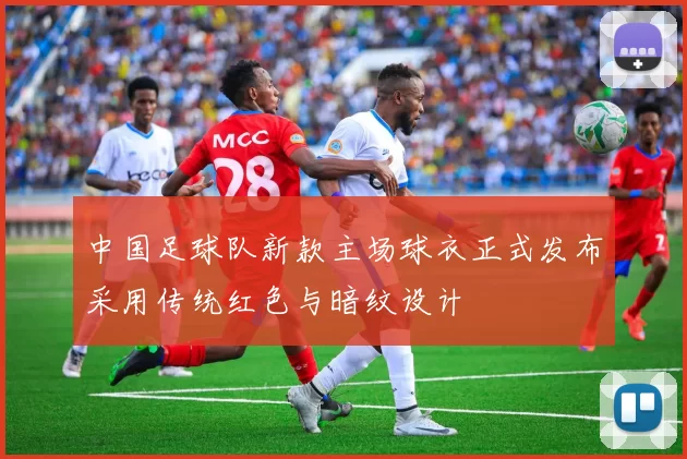 中国足球队新款主场球衣正式发布采用传统红色与暗纹设计