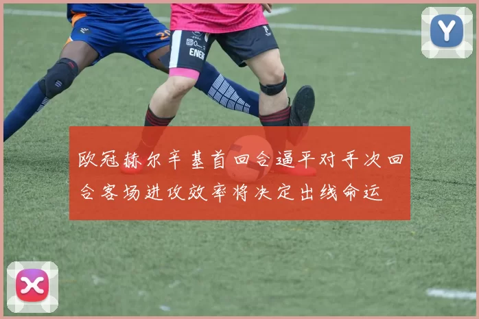欧冠赫尔辛基首回合逼平对手次回合客场进攻效率将决定出线命运