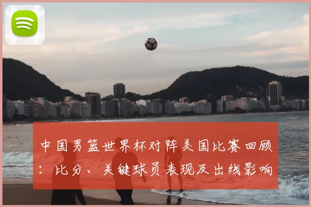 中国男篮世界杯对阵美国比赛回顾：比分、关键球员表现及出线影响