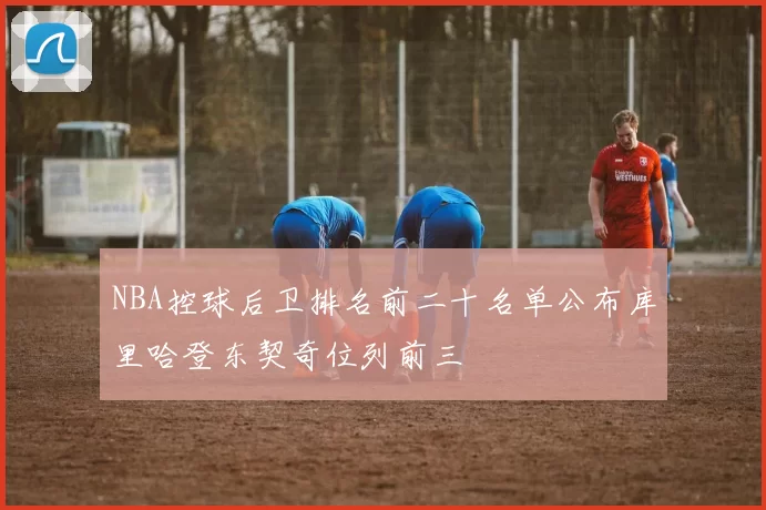 NBA控球后卫排名前二十名单公布库里哈登东契奇位列前三