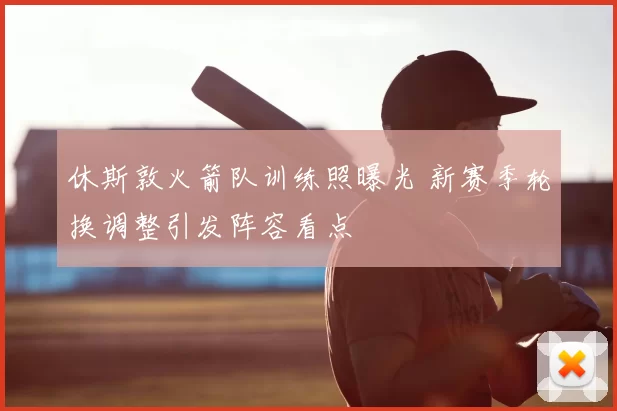 休斯敦火箭队训练照曝光 新赛季轮换调整引发阵容看点