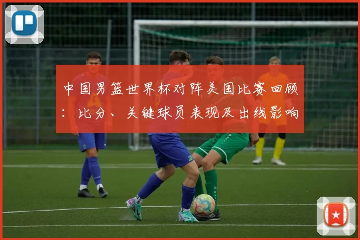中国男篮世界杯对阵美国比赛回顾：比分、关键球员表现及出线影响