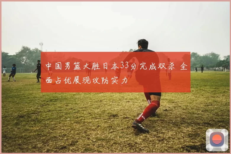 中国男篮大胜日本33分完成双杀 全面占优展现攻防实力