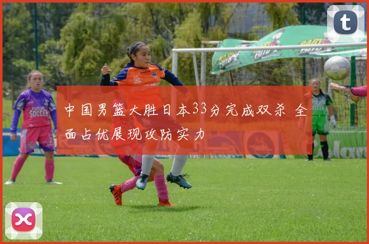 中国男篮大胜日本33分完成双杀 全面占优展现攻防实力