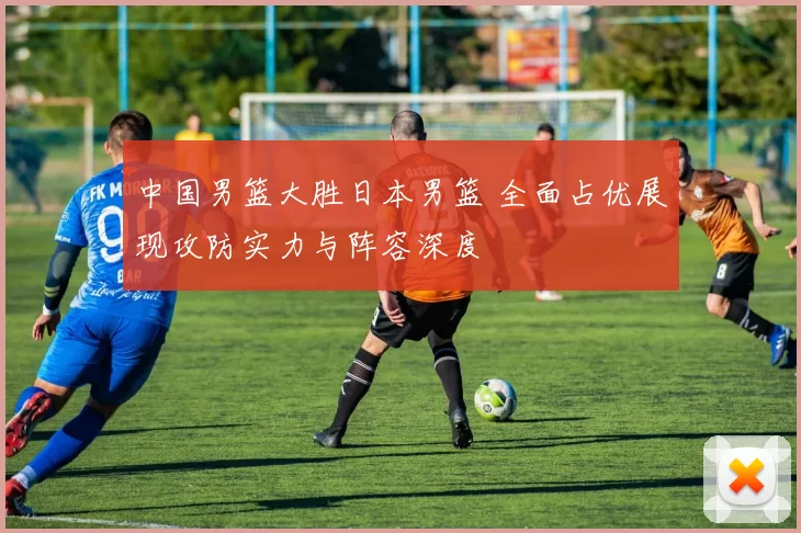 中国男篮大胜日本男篮 全面占优展现攻防实力与阵容深度