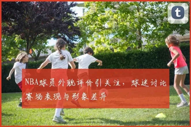 NBA球员外貌评价引关注，球迷讨论赛场表现与形象差异