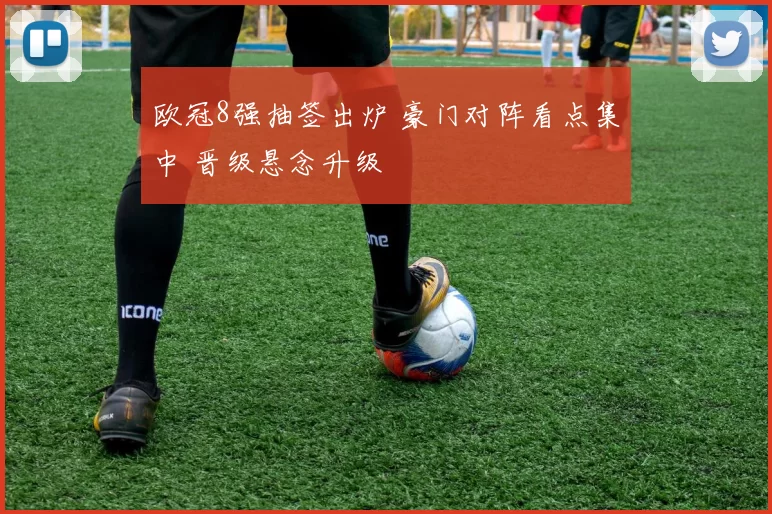 欧冠8强抽签出炉 豪门对阵看点集中 晋级悬念升级