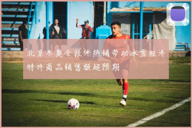 北京冬奥会挂件热销带动冰雪经济特许商品销售额超预期