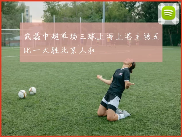 武磊中超单场三球上海上港主场五比一大胜北京人和