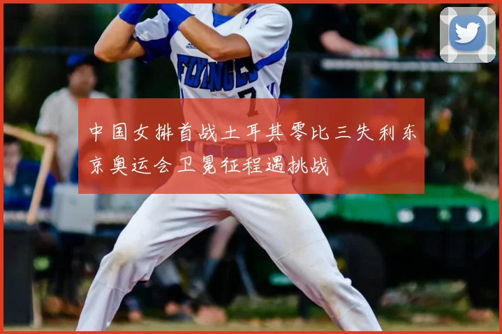 中国女排首战土耳其零比三失利东京奥运会卫冕征程遇挑战