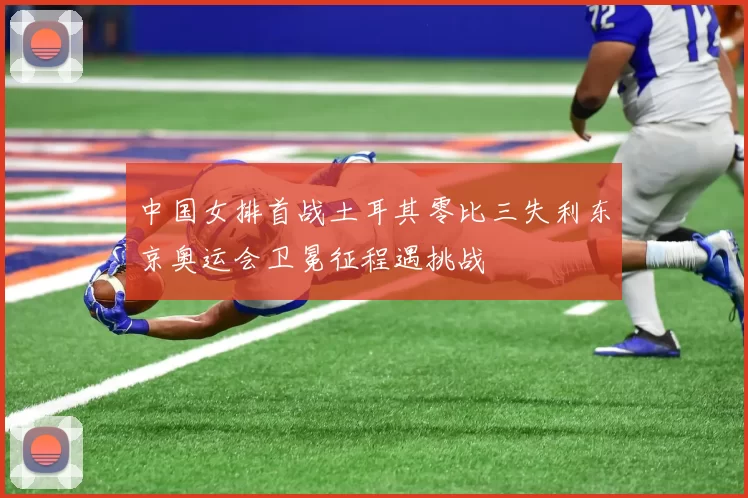 中国女排首战土耳其零比三失利东京奥运会卫冕征程遇挑战