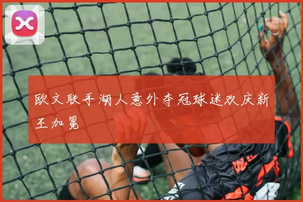 欧文联手湖人意外夺冠球迷欢庆新王加冕