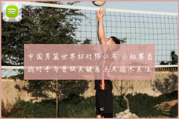 中国男篮世界杯对阵公布 小组赛首战对手与晋级关键看点及战术关注点