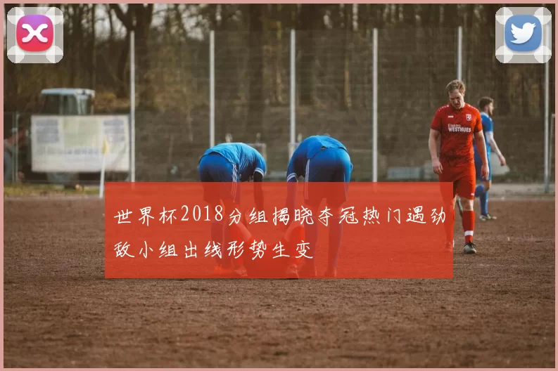 世界杯2018分组揭晓夺冠热门遇劲敌小组出线形势生变