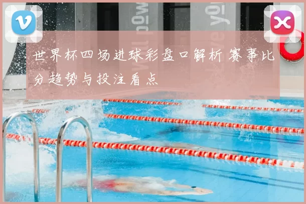 世界杯四场进球彩盘口解析 赛事比分趋势与投注看点