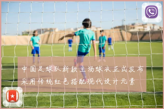中国足球队新款主场球衣正式发布采用传统红色搭配现代设计元素