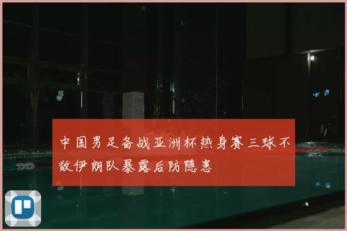中国男足备战亚洲杯热身赛三球不敌伊朗队暴露后防隐患