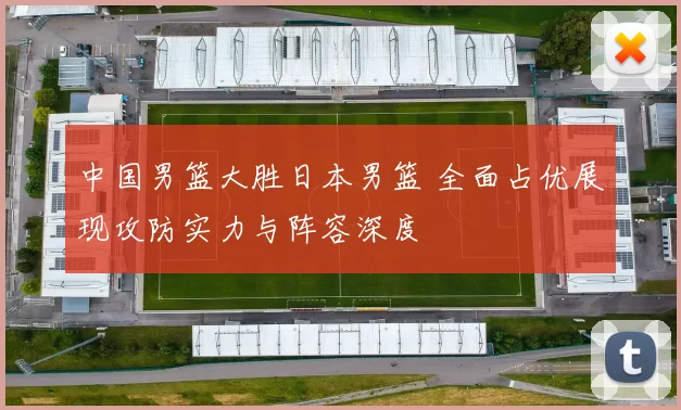 中国男篮大胜日本男篮 全面占优展现攻防实力与阵容深度