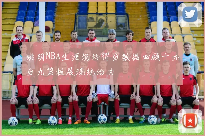 姚明NBA生涯场均得分数据回顾十九分九篮板展现统治力