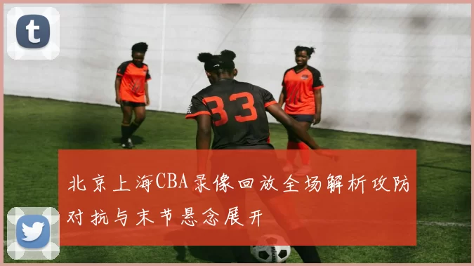 北京上海CBA录像回放全场解析攻防对抗与末节悬念展开