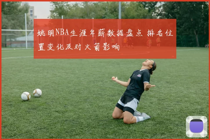 姚明NBA生涯年薪数据盘点 排名位置变化及对火箭影响