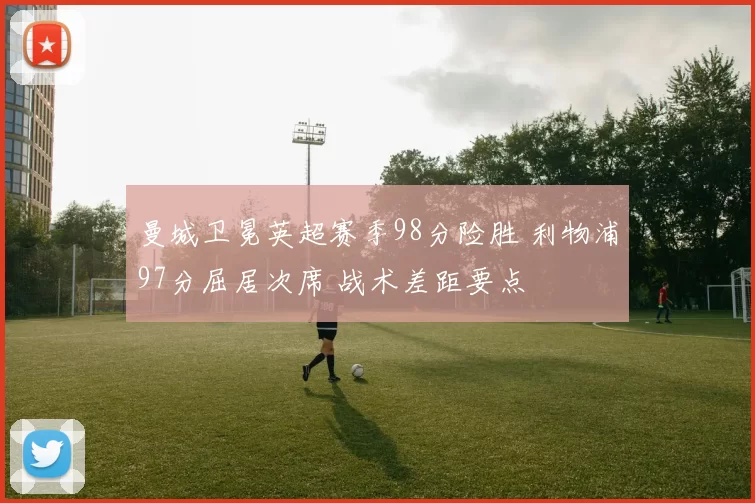 曼城卫冕英超赛季98分险胜 利物浦97分屈居次席 战术差距要点