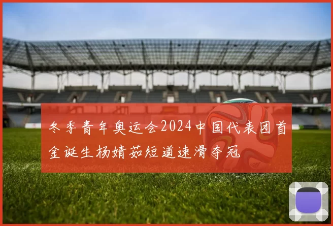 冬季青年奥运会2024中国代表团首金诞生杨婧茹短道速滑夺冠