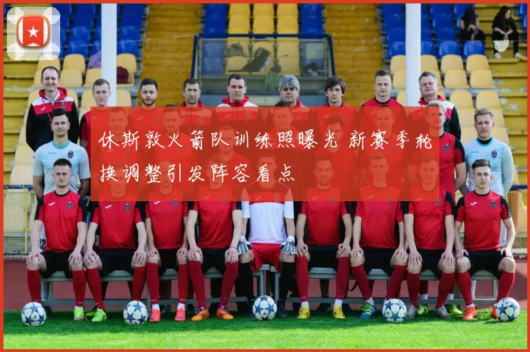 休斯敦火箭队训练照曝光 新赛季轮换调整引发阵容看点