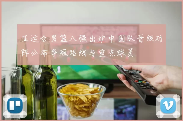 亚运会男篮八强出炉中国队晋级对阵公布争冠路线与重点球员