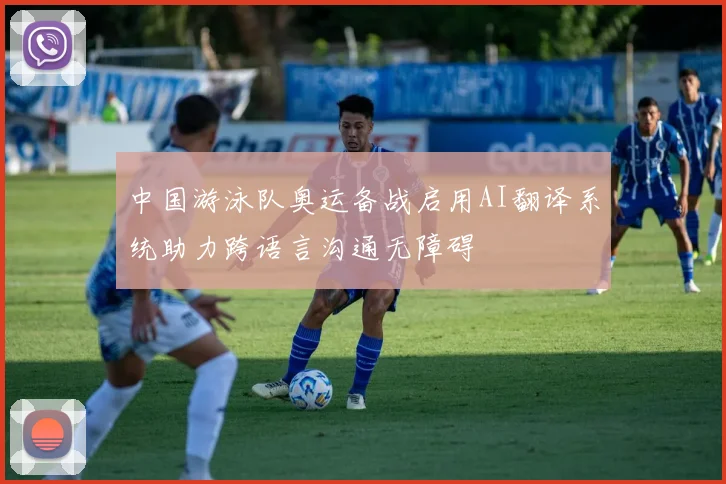 中国游泳队奥运备战启用AI翻译系统助力跨语言沟通无障碍