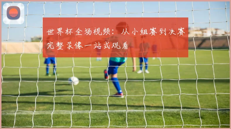 世界杯全场视频:从小组赛到决赛完整录像一站式观看