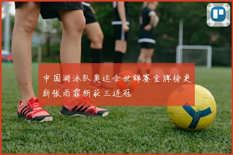 中国游泳队奥运会世锦赛金牌榜更新张雨霏斩获三连冠