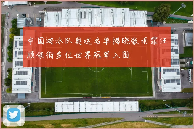 中国游泳队奥运名单揭晓张雨霏汪顺领衔多位世界冠军入围