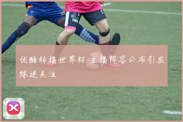 优酷转播世界杯 主播阵容公布引发球迷关注